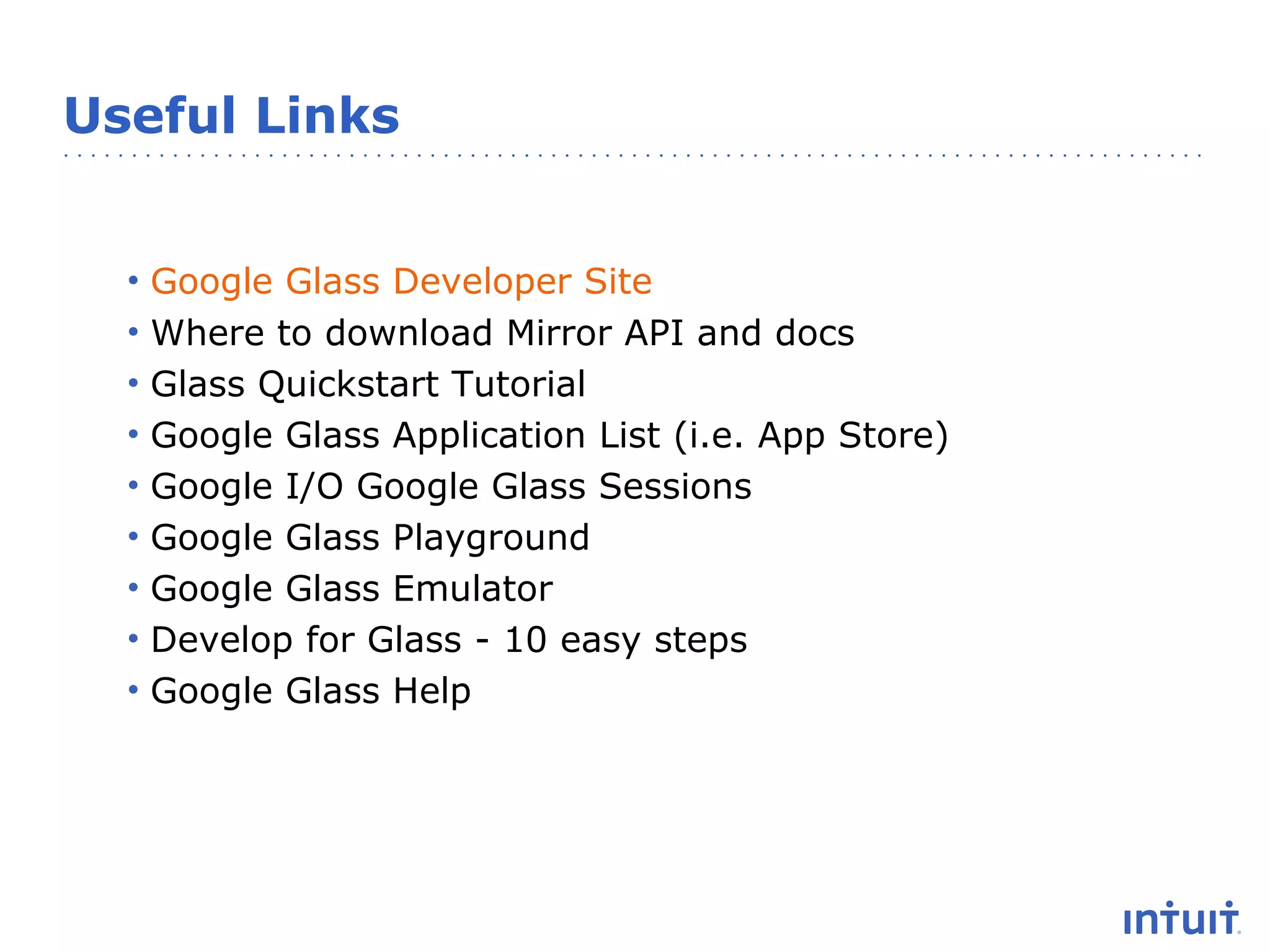 Useful Links

•
•
•
•
•
•
•
•
•

Google Glass Developer Site
Where to download Mirror API and docs
Glass Quickstart Tutorial
Google Glass Application List (i.e. App Store)
Google I/O Google Glass Sessions
Google Glass Playground
Google Glass Emulator
Develop for Glass - 10 easy steps
Google Glass Help

 