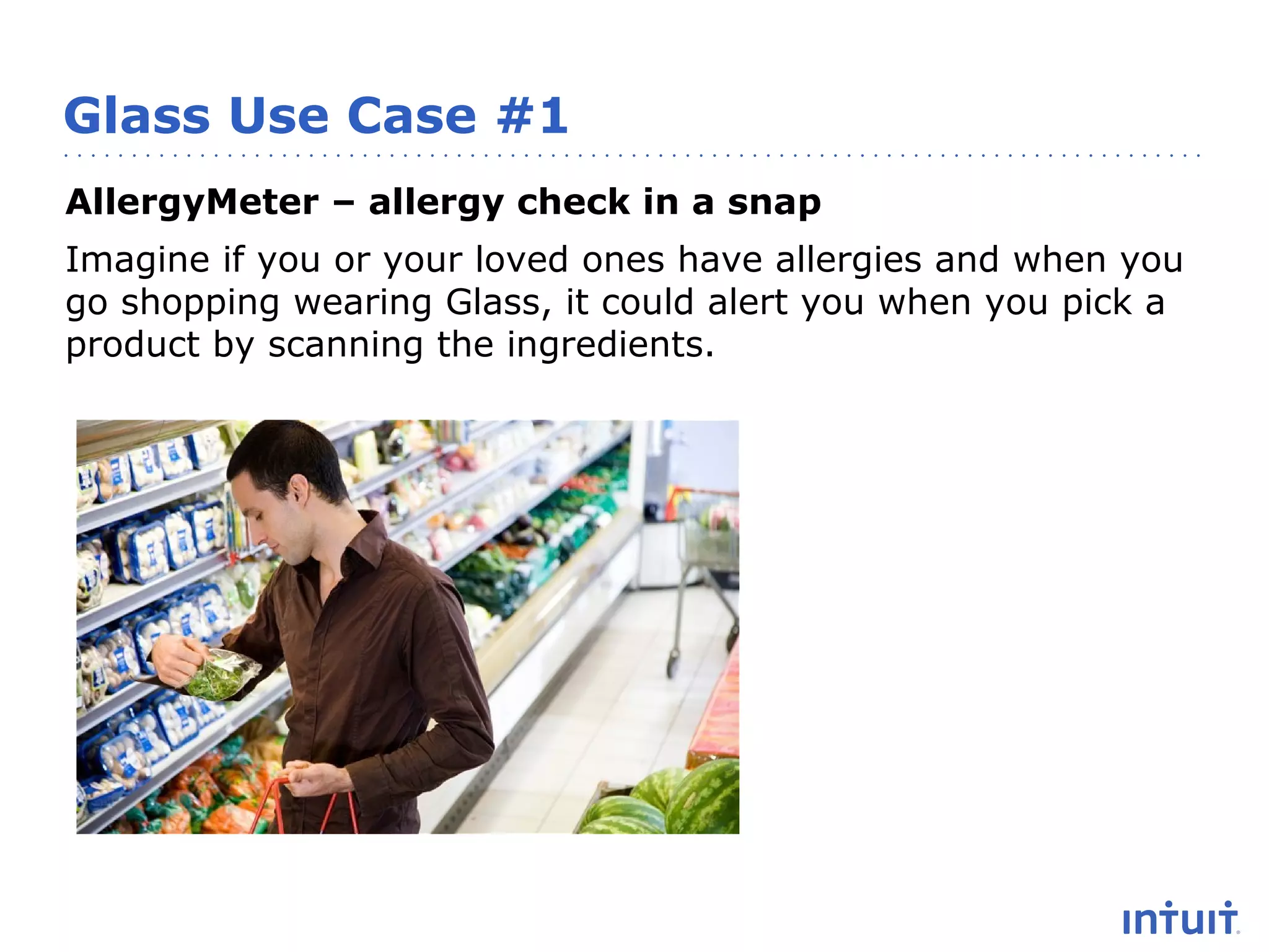 Glass Use Case #1
AllergyMeter – allergy check in a snap
Imagine if you or your loved ones have allergies and when you
go shopping wearing Glass, it could alert you when you pick a
product by scanning the ingredients.

 