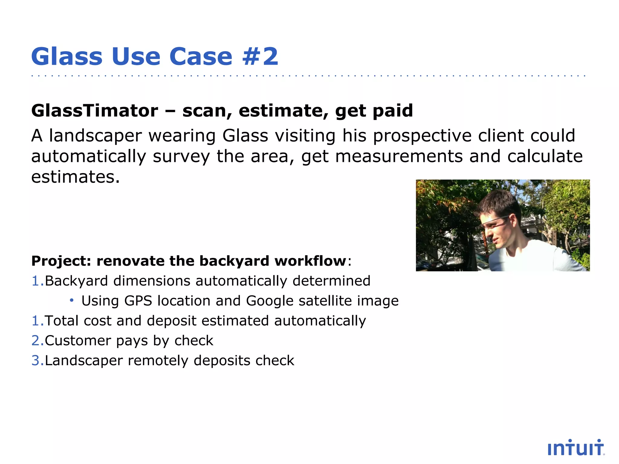 Glass Use Case #2
GlassTimator – scan, estimate, get paid
A landscaper wearing Glass visiting his prospective client could
automatically survey the area, get measurements and calculate
estimates.

Project: renovate the backyard workflow:
1.Backyard dimensions automatically determined
• Using GPS location and Google satellite image
1.Total cost and deposit estimated automatically
2.Customer pays by check
3.Landscaper remotely deposits check

 