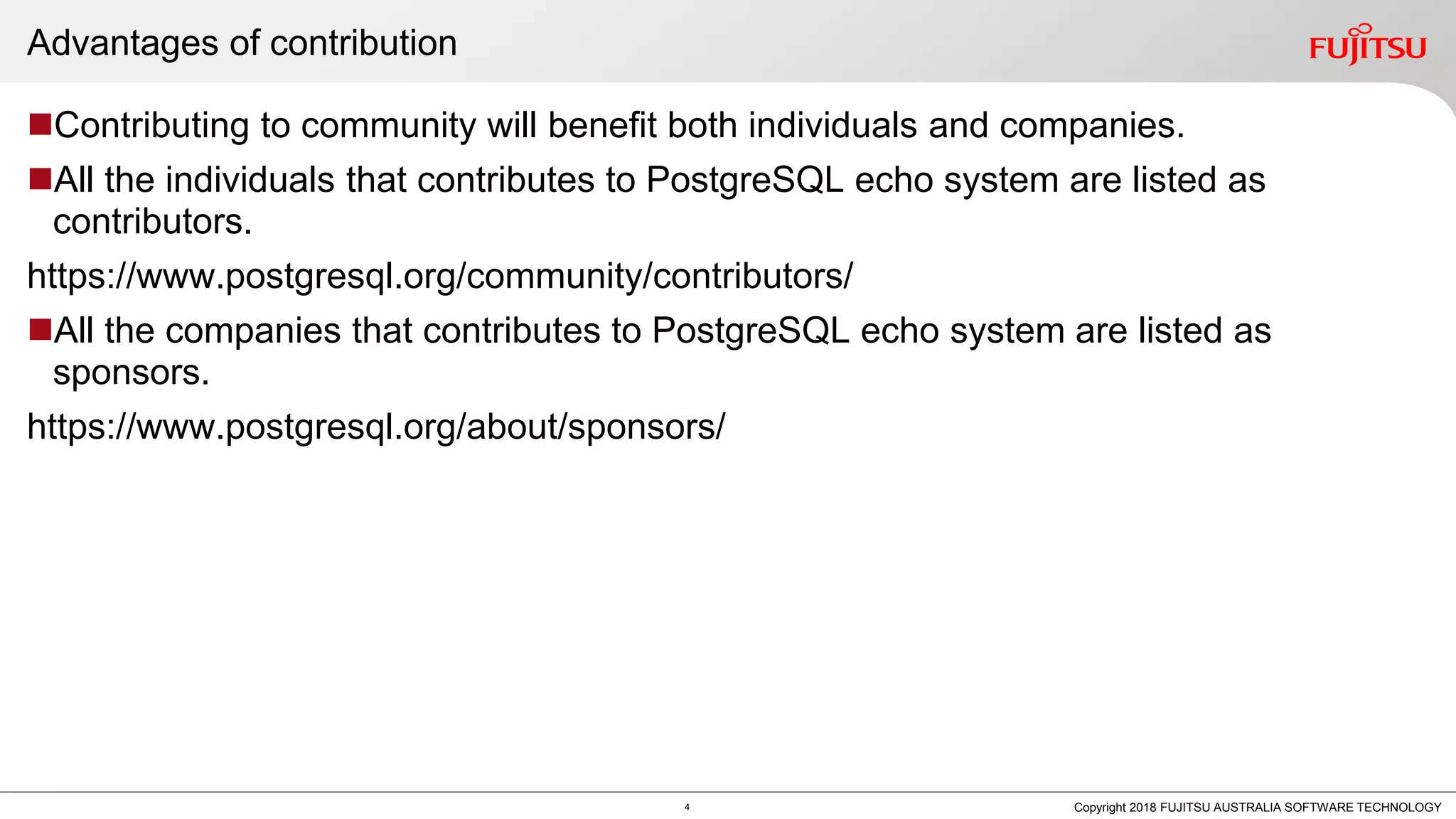 Advantages of contribution Contributing to community will benefit both individuals and companies. All the individuals that contributes to PostgreSQL echo system are listed as contributors. https://www.postgresql.org/community/contributors/ All the companies that contributes to PostgreSQL echo system are listed as sponsors. https://www.postgresql.org/about/sponsors/ 4 Copyright 2018 FUJITSU AUSTRALIA SOFTWARE TECHNOLOGY 