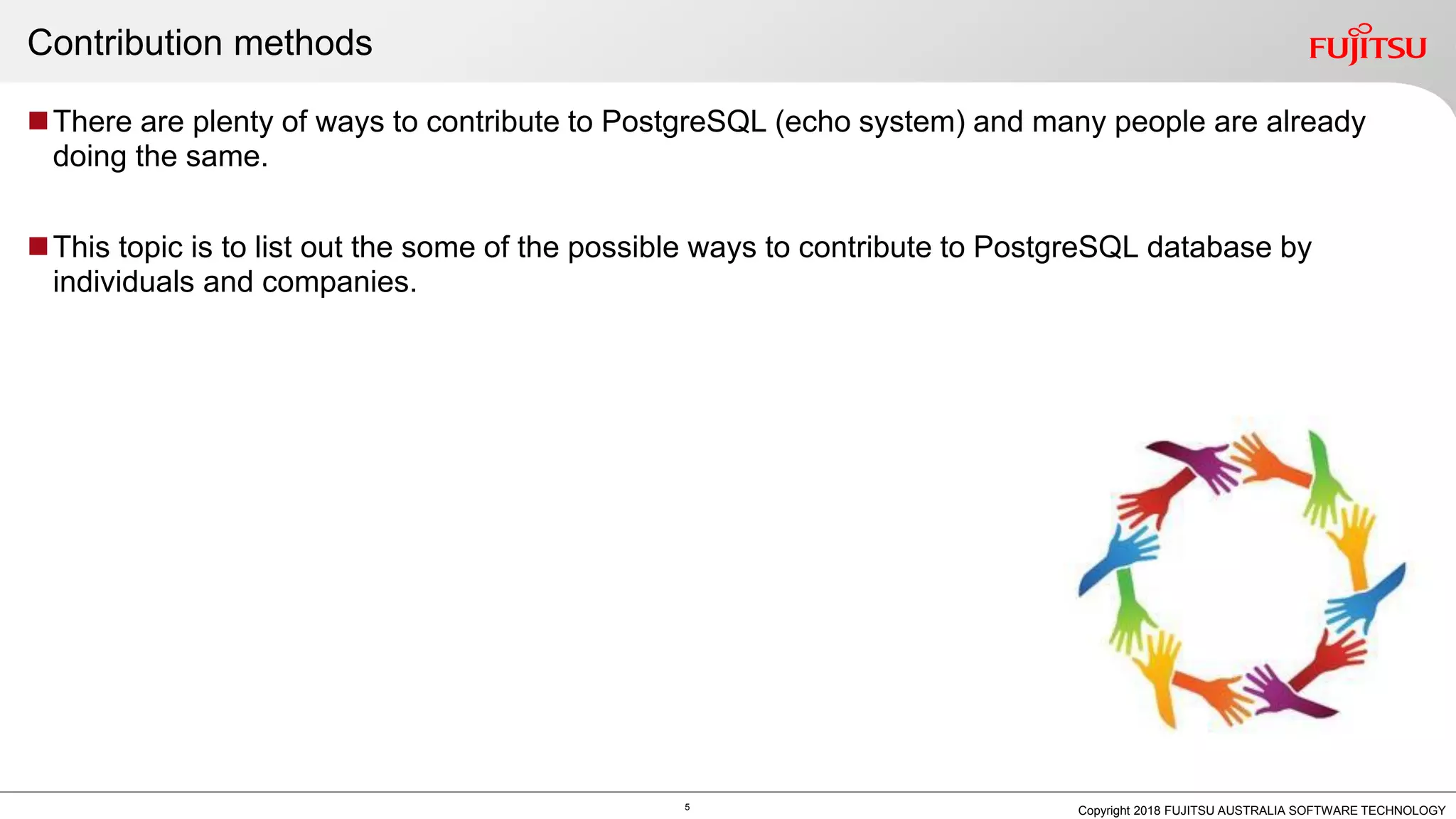 Contribution methods There are plenty of ways to contribute to PostgreSQL (echo system) and many people are already doing the same. This topic is to list out the some of the possible ways to contribute to PostgreSQL database by individuals and companies. 5 Copyright 2018 FUJITSU AUSTRALIA SOFTWARE TECHNOLOGY 