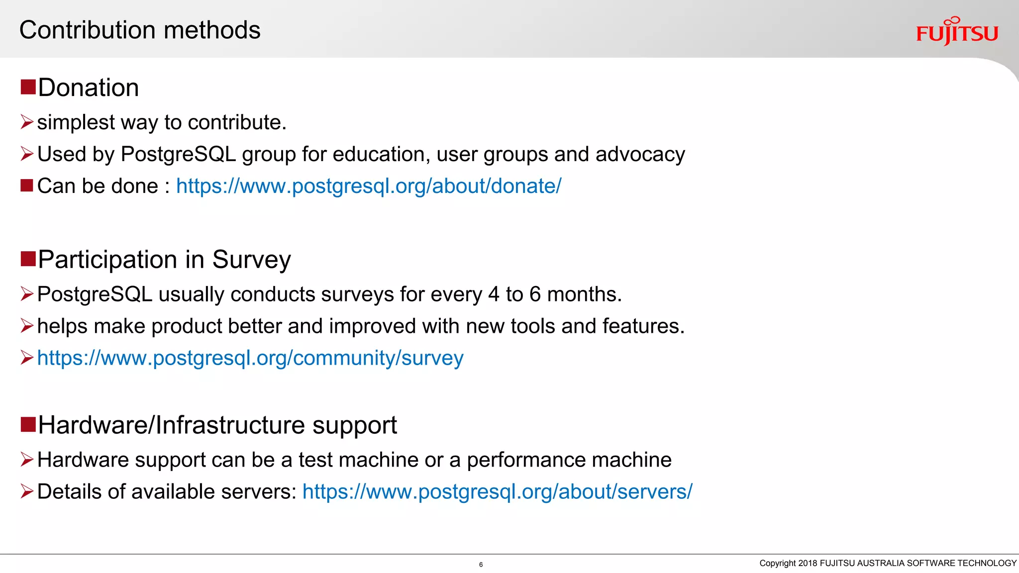 Contribution methods Donation simplest way to contribute. Used by PostgreSQL group for education, user groups and advocacy Can be done : https://www.postgresql.org/about/donate/ Participation in Survey PostgreSQL usually conducts surveys for every 4 to 6 months. helps make product better and improved with new tools and features. https://www.postgresql.org/community/survey Hardware/Infrastructure support Hardware support can be a test machine or a performance machine Details of available servers: https://www.postgresql.org/about/servers/ 6 Copyright 2018 FUJITSU AUSTRALIA SOFTWARE TECHNOLOGY 