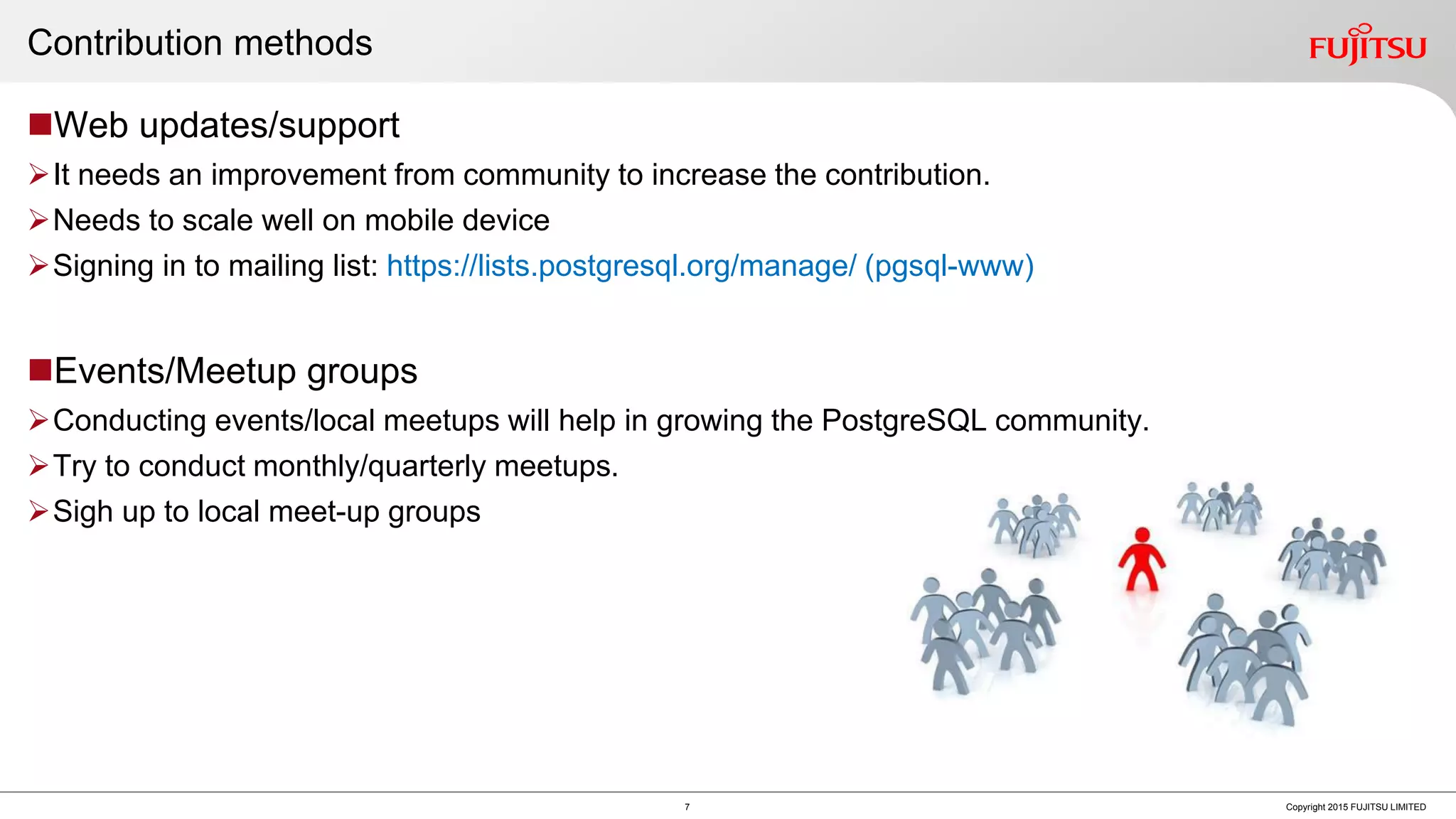 Contribution methods Web updates/support It needs an improvement from community to increase the contribution. Needs to scale well on mobile device Signing in to mailing list: https://lists.postgresql.org/manage/ (pgsql-www) Events/Meetup groups Conducting events/local meetups will help in growing the PostgreSQL community. Try to conduct monthly/quarterly meetups. Sigh up to local meet-up groups 7 Copyright 2015 FUJITSU LIMITED 