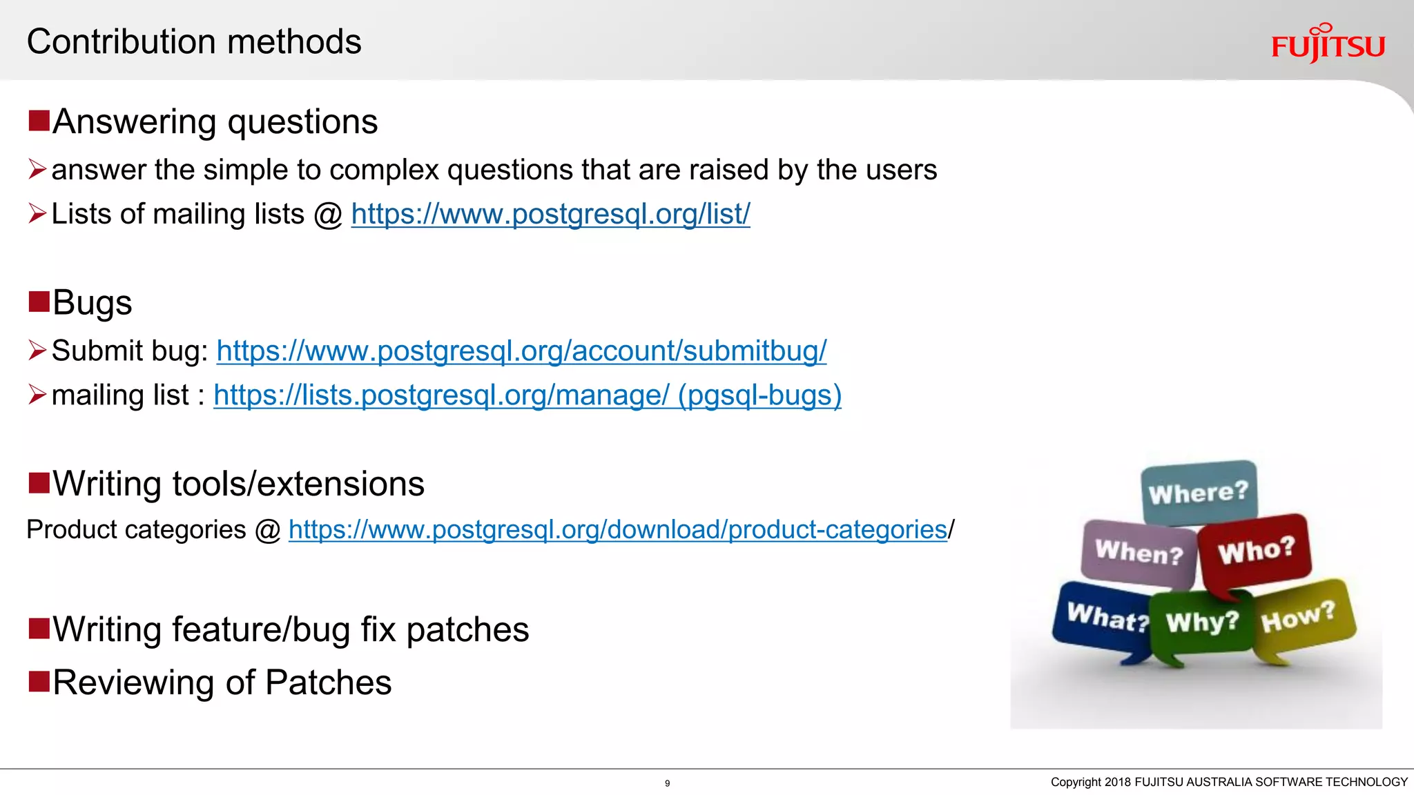 Contribution methods Answering questions answer the simple to complex questions that are raised by the users Lists of mailing lists @ https://www.postgresql.org/list/ Bugs Submit bug: https://www.postgresql.org/account/submitbug/ mailing list : https://lists.postgresql.org/manage/ (pgsql-bugs) Writing tools/extensions Product categories @ https://www.postgresql.org/download/product-categories/ Writing feature/bug fix patches Reviewing of Patches 9 Copyright 2018 FUJITSU AUSTRALIA SOFTWARE TECHNOLOGY 