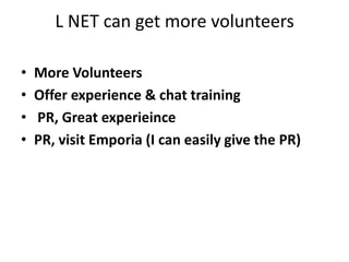 L NET can get more volunteersMore Volunteers Offer experience & chat training  PR, Great experieincePR, visit Emporia (I can easily give the PR)