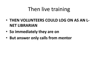 Then live trainingTHEN VOLUNTEERS COULD LOG ON AS AN L-NET LIBRARIANSo immediately they are onBut answer only calls from mentor