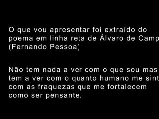 O que vou apresentar foi extraído dopoema em linha reta de Álvaro de Campos (Fernando Pessoa)Não tem nada a ver com o que sou mas tem a ver com o quanto humano me sinto com as fraquezas que me fortalecem como ser pensante.