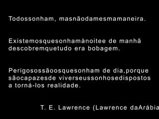 Todossonham, masnãodamesmamaneira.Existemosquesonhamànoitee de manhãdescobremquetudo era bobagem.Perigosossãoosquesonham de dia,porquesãocapazesde viverseussonhosedispostosa torná-los realidade.				T. E. Lawrence (Lawrence daArábia)