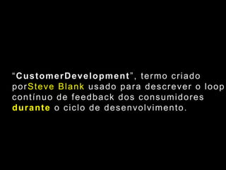 “CustomerDevelopment”, termo criado porSteve Blank usado para descrever o loopcontínuo de feedback dos consumidores durante o ciclo de desenvolvimento.