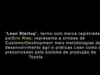 “Lean Startup”, termo com marca registrada porEric Ries, representa a síntese deCustomerDevelopment mais metodologias dedesenvolvimento ágil e práticas Lean como aspreconizadas pelo sistema de produção daToyota												