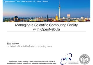 OpenNebula Conf - December 2-4, 2014 - Berlin 
Managing a Scientific Computing Facility 
with OpenNebula 
! 
Sara Vallero 
on behalf of the INFN-Torino computing team 
The present work is partially funded under contract 20108T4XTM of 
Programmi di Ricerca Scientifica di Rilevante Interesse Nazionale (Italy). 
1 
 