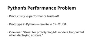 Python’s Performance Problem
• Productivity vs performance trade-off.
• Prototype in Python rewrite in C++/CUDA.
→
• One-liner: “Great for prototyping ML models, but painful
when deploying at scale.”
 