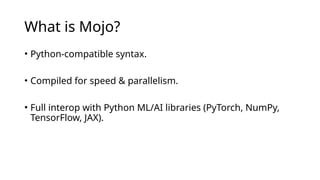 What is Mojo?
• Python-compatible syntax.
• Compiled for speed & parallelism.
• Full interop with Python ML/AI libraries (PyTorch, NumPy,
TensorFlow, JAX).
 