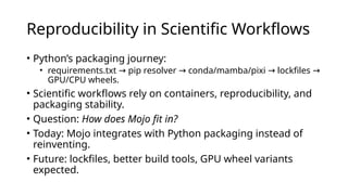 Reproducibility in Scientific Workflows
• Python’s packaging journey:
• requirements.txt pip resolver conda/mamba/pixi lockfiles
→ → → →
GPU/CPU wheels.
• Scientific workflows rely on containers, reproducibility, and
packaging stability.
• Question: How does Mojo fit in?
• Today: Mojo integrates with Python packaging instead of
reinventing.
• Future: lockfiles, better build tools, GPU wheel variants
expected.
 
