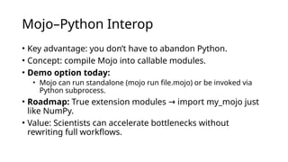 Mojo–Python Interop
• Key advantage: you don’t have to abandon Python.
• Concept: compile Mojo into callable modules.
• Demo option today:
• Mojo can run standalone (mojo run file.mojo) or be invoked via
Python subprocess.
• Roadmap: True extension modules import my_mojo just
→
like NumPy.
• Value: Scientists can accelerate bottlenecks without
rewriting full workflows.
 