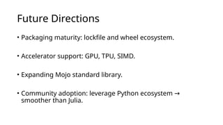 Future Directions
• Packaging maturity: lockfile and wheel ecosystem.
• Accelerator support: GPU, TPU, SIMD.
• Expanding Mojo standard library.
• Community adoption: leverage Python ecosystem →
smoother than Julia.
 