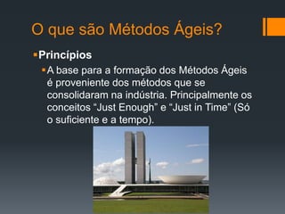 O que são Métodos Ágeis?
Princípios
A base para a formação dos Métodos Ágeis
é proveniente dos métodos que se
consolidaram na indústria. Principalmente os
conceitos “Just Enough” e “Just in Time” (Só
o suficiente e a tempo).
 