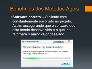 Benefícios dos Métodos Ágeis
Software correto – O cliente está
constantemente envolvido no projeto.
Assim assegurando que o software que
esta sendo desenvolvido é o que lhe
retornará o maior valor desejado.
 