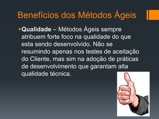 Benefícios dos Métodos Ágeis
Qualidade – Métodos Ágeis sempre
atribuem forte foco na qualidade do que
esta sendo desenvolvido. Não se
resumindo apenas nos testes de aceitação
do Cliente, mas sim na adoção de práticas
de desenvolvimento que garantam alta
qualidade técnica.
 