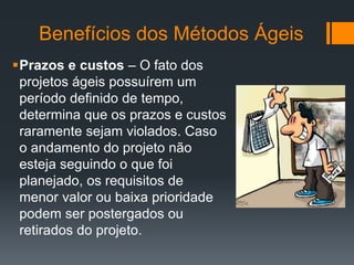 Benefícios dos Métodos Ágeis
Prazos e custos – O fato dos
projetos ágeis possuírem um
período definido de tempo,
determina que os prazos e custos
raramente sejam violados. Caso
o andamento do projeto não
esteja seguindo o que foi
planejado, os requisitos de
menor valor ou baixa prioridade
podem ser postergados ou
retirados do projeto.
 