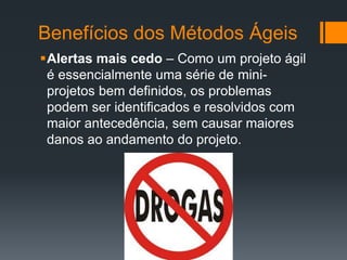 Benefícios dos Métodos Ágeis
Alertas mais cedo – Como um projeto ágil
é essencialmente uma série de mini-
projetos bem definidos, os problemas
podem ser identificados e resolvidos com
maior antecedência, sem causar maiores
danos ao andamento do projeto.
 