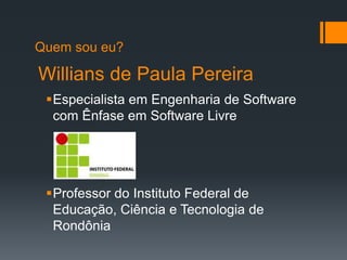 Willians de Paula Pereira
Especialista em Engenharia de Software
com Ênfase em Software Livre
Professor do Instituto Federal de
Educação, Ciência e Tecnologia de
Rondônia
Quem sou eu?
 