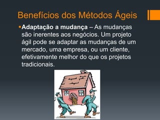 Adaptação a mudança – As mudanças
são inerentes aos negócios. Um projeto
ágil pode se adaptar as mudanças de um
mercado, uma empresa, ou um cliente,
efetivamente melhor do que os projetos
tradicionais.
Benefícios dos Métodos Ágeis
 