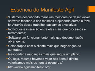 Essência do Manifesto Ágil
“Estamos descobrindo maneiras melhores de desenvolver
software fazendo-o nós mesmos e ajudando outros a fazê-
lo. Através desse trabalho, passamos a valorizar:
Indivíduos e interação entre eles mais que processos e
ferramentas;
Software em funcionamento mais que documentação
abrangente;
Colaboração com o cliente mais que negociação de
contratos;
Responder a mudanças mais que seguir um plano.
Ou seja, mesmo havendo valor nos itens à direita,
valorizamos mais os itens à esquerda.”
http://www.agilemanifesto.org/
 