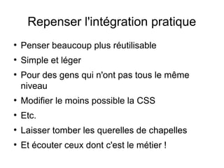 Repenser l'intégration pratique
●
    Penser beaucoup plus réutilisable
●
    Simple et léger
●
    Pour des gens qui n'ont pas tous le même
    niveau
●
    Modifier le moins possible la CSS
●
    Etc.
●
    Laisser tomber les querelles de chapelles
●
    Et écouter ceux dont c'est le métier !
 