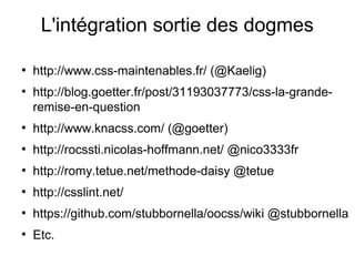 L'intégration sortie des dogmes

●
    http://www.css-maintenables.fr/ (@Kaelig)
●
    http://blog.goetter.fr/post/31193037773/css-la-grande-
    remise-en-question
●
    http://www.knacss.com/ (@goetter)
●
    http://rocssti.nicolas-hoffmann.net/ @nico3333fr
●
    http://romy.tetue.net/methode-daisy @tetue
●
    http://csslint.net/
●
    https://github.com/stubbornella/oocss/wiki @stubbornella
●
    Etc.
 