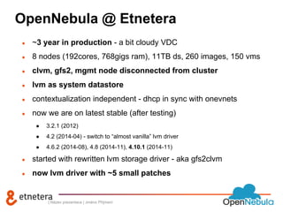 OpenNebula @ Etnetera 
● ~3 year in production - a bit cloudy VDC 
● 8 nodes (192cores, 768gigs ram), 11TB ds, 260 images, 150 vms 
● clvm, gfs2, mgmt node disconnected from cluster 
● lvm as system datastore 
● contextualization independent - dhcp in sync with onevnets 
● now we are on latest stable (after testing) 
● 3.2.1 (2012) 
● 4.2 (2014-04) - switch to “almost vanilla” lvm driver 
● 4.6.2 (2014-08), 4.8 (2014-11), 4.10.1 (2014-11) 
● started with rewritten lvm storage driver - aka gfs2clvm 
● now lvm driver with ~5 small patches 
| Název prezentace | Jméno Příjmení 
 