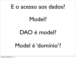 E o acesso aos dados?

                                 Model?

                             DAO é model?

                            Model é ‘domínio’?
Tuesday, September 13, 11
 
