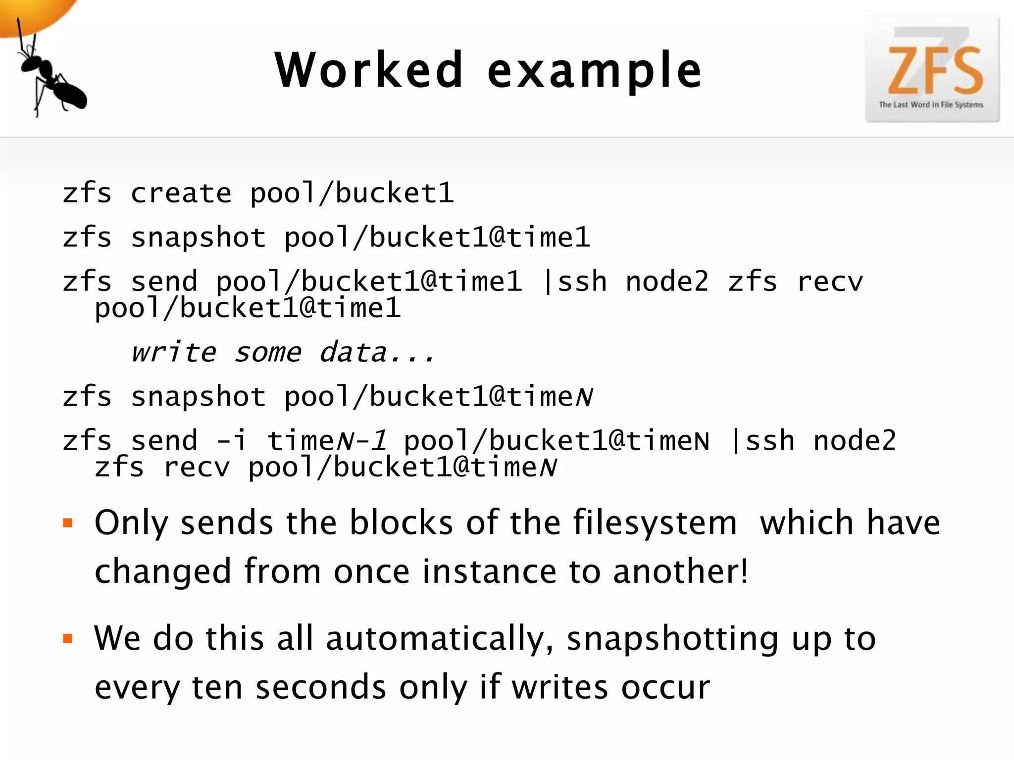 Worked example zfs create pool/bucket1 zfs snapshot pool/bucket1@time1 zfs send pool/bucket1@time1 |ssh node2 zfs recv pool/bucket1@time1       write some data... zfs snapshot pool/bucket1@time N  zfs send -i time N-1  pool/bucket1@timeN |ssh node2 zfs recv pool/bucket1@time N Only sends the blocks of the filesystem  which have changed from once instance to another! We do this all automatically, snapshotting up to every ten seconds only if writes occur 