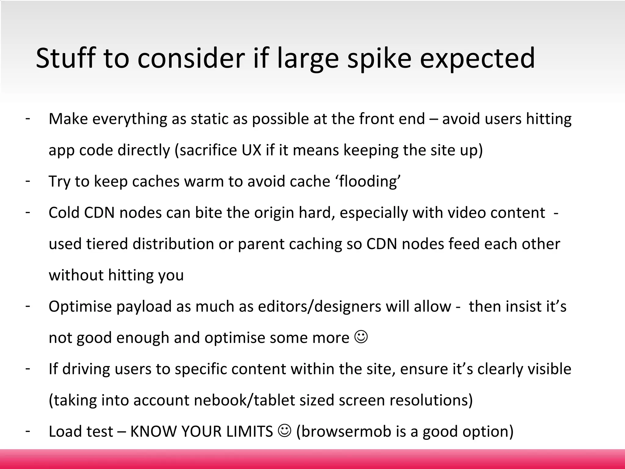 Make everything as static as possible at the front end – avoid users hitting app code directly (sacrifice UX if it means keeping the site up) Try to keep caches warm to avoid cache ‘flooding’ Cold CDN nodes can bite the origin hard, especially with video content  - used tiered distribution or parent caching so CDN nodes feed each other without hitting you Optimise payload as much as editors/designers will allow -  then insist it’s not good enough and optimise some more   If driving users to specific content within the site, ensure it’s clearly visible (taking into account nebook/tablet sized screen resolutions) Load test – KNOW YOUR LIMITS    (browsermob is a good option) Stuff to consider if large spike expected Level 2 – medium confidentiality, not for further distribution. 