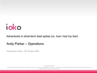 Copyright ioko 2010.  This document contains proprietary information of ioko and may not be reproduced in any form or disclosed to any third party without the expressed written permission of a duly authorised representative from ioko. CloudCamp London - 20 th  October 2010 Adventures in short-term load spikes (or,  how I lost my hair ) Andy Parker – Operations 