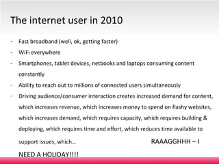 Fast broadband (well, ok, getting faster) WiFi everywhere Smartphones, tablet devices, netbooks and laptops consuming content constantly Ability to reach out to millions of connected users simultaneously Driving audience/consumer interaction creates increased demand for content, which increases revenue, which increases money to spend on flashy websites, which increases demand, which requires capacity, which requires building & deploying, which requires time and effort, which reduces time available to support issues, which…    RAAAGGHHH – I NEED A HOLIDAY!!!! The internet user in 2010 Level 2 – medium confidentiality, not for further distribution. 