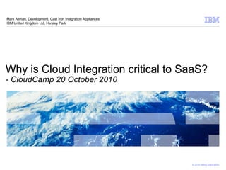 Why is Cloud Integration critical to SaaS? - CloudCamp 20 October 2010 Mark Allman, Development, Cast Iron Integration Appliances IBM United Kingdom Ltd, Hursley Park 