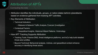 10
© Fortinet Inc. All Rights Reserved. 10
© Fortinet Inc. All Rights Reserved.
Attribution of APTs
• Attribution identifies the individuals, groups, or nation-states behind cyberattacks
based on evidence gathered from tracking APT activities.
• Key Elements of Attribution:
• Technical Indicators:
• Malware & Network Traffic Analysis, Forensic Investigation
• Contextual Factors:
• Geopolitical Insights, Historical Attack Patterns, Victimology
• How APT Tracking Supports Attribution:
• Tracking Tools: Passive DNS, threat intelligence platforms, and IoCs help build detailed
threat actor profiles.
• Beyond Technical: Behavioral analysis, motives, and geopolitical context enhance
accuracy in identifying threat actors.
10
© Fortinet Inc. All Rights Reserved.
Connecting the dots
 