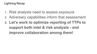 Lightning Recap
1. Risk analysts need to assess exposure
2. Adversary capabilities inform that assessment
3. Let’s work to optimize reporting of TTPs to
support both intel & risk analysts - and
improve collaboration among them!
 