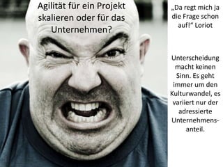 Agilität für ein Projekt
skalieren oder für das
Unternehmen?

„Da regt mich ja
die Frage schon
auf!“ Loriot

Unterscheidung
macht keinen
Sinn. Es geht
immer um den
Kulturwandel, es
variiert nur der
adressierte
Unternehmensanteil.

 