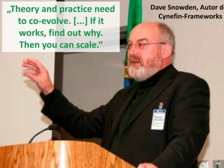 „Theory and practice need
to co-evolve. [...] If it
works, find out why.
Then you can scale.“

Dave Snowden, Autor de
Cynefin-Frameworks

 