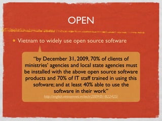 OPEN
Vietnam to widely use open source software


      “by December 31, 2009, 70% of clients of
  ministries’ agencies and local state agencies must
  be installed with the above open source software
  products and 70% of IT staff trained in using this
      software; and at least 40% able to use the
                software in their work”
          http://english.vietnamnet.vn/tech/2009/01/822425/
 