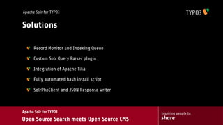 Apache Solr for TYPO3


Solutions

      Record Monitor and Indexing Queue

      Custom Solr Query Parser plugin

      Integration of Apache Tika

      Fully automated bash install script

      SolrPhpClient and JSON Response Writer



Apache Solr for TYPO3                          Inspiring people to
Open Source Search meets Open Source CMS       share
 