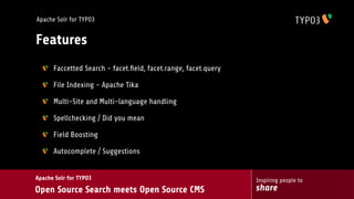 Apache Solr for TYPO3


Features
      Faccetted Search - facet.ﬁeld, facet.range, facet.query

      File Indexing - Apache Tika

      Multi-Site and Multi-language handling

      Spellchecking / Did you mean

      Field Boosting

      Autocomplete / Suggestions


Apache Solr for TYPO3                                           Inspiring people to
Open Source Search meets Open Source CMS                        share
 
