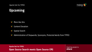 Apache Solr for TYPO3


Upcoming


      More like this

      Content Elevation

      Spatial Search

      Administration of Stopwords, Synonyms, Protected Words from TYPO3




Apache Solr for TYPO3                                              Inspiring people to
Open Source Search meets Open Source CMS                           share
 