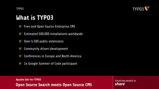 TYPO3


What is TYPO3
        Free and Open Source Enterprise CMS

        Estimated 500.000 installations worldwide

        Over 4.500 public extensions

        Community driven development

        Conferences in Europe and North America

        2x Google Summer of Code participant



Apache Solr for TYPO3                               Inspiring people to
Open Source Search meets Open Source CMS            share
 