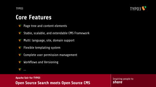 TYPO3


Core Features
        Page tree and content elements

        Stable, scalable, and extendable CMS Framework

        Multi: language, site, domain support

        Flexible templating system

        Complete user permission management

        Workﬂows and Versioning

        ...

Apache Solr for TYPO3                                    Inspiring people to
Open Source Search meets Open Source CMS                 share
 