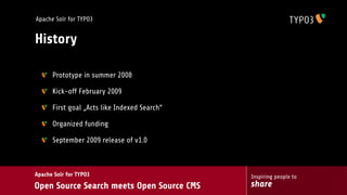 Apache Solr for TYPO3


History

      Prototype in summer 2008

      Kick-off February 2009

      First goal „Acts like Indexed Search“

      Organized funding

      September 2009 release of v1.0



Apache Solr for TYPO3                         Inspiring people to
Open Source Search meets Open Source CMS      share
 