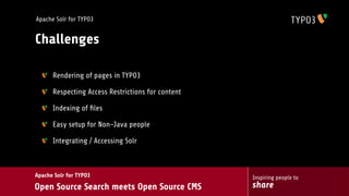 Apache Solr for TYPO3


Challenges

      Rendering of pages in TYPO3

      Respecting Access Restrictions for content

      Indexing of ﬁles

      Easy setup for Non-Java people

      Integrating / Accessing Solr



Apache Solr for TYPO3                              Inspiring people to
Open Source Search meets Open Source CMS           share
 