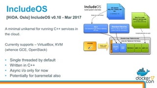 [HiOA. Oslo] IncludeOS v0.10 - Mar 2017
IncludeOS
A minimal unikernel for running C++ services in
the cloud.
Currently supports – VirtualBox, KVM
(whence GCE, OpenStack)
• Single threaded by default
• Written in C++
• Async i/o only for now
• Potentially for baremetal also
 